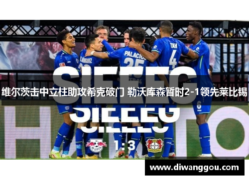维尔茨击中立柱助攻希克破门 勒沃库森暂时2-1领先莱比锡 维尔茨击中立柱助攻希克破门 勒沃库森暂时2-1领先莱比锡