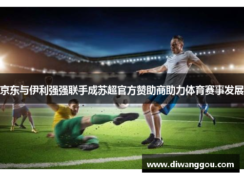 京东与伊利强强联手成苏超官方赞助商助力体育赛事发展 京东与伊利强强联手成苏超官方赞助商助力体育赛事发展