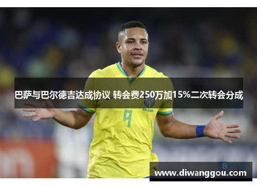 巴萨与巴尔德吉达成协议 转会费250万加15%二次转会分成 巴萨与巴尔德吉达成协议 转会费250万加15%二次转会分成