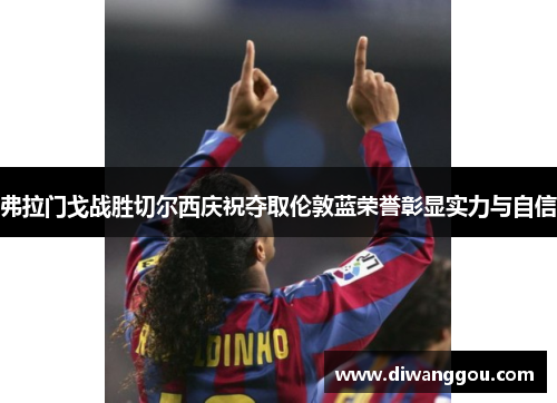 弗拉门戈战胜切尔西庆祝夺取伦敦蓝荣誉彰显实力与自信 弗拉门戈战胜切尔西庆祝夺取伦敦蓝荣誉彰显实力与自信