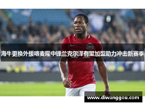 海牛更换外援喀麦隆中锋兰克尔泽有望加盟助力冲击新赛季 海牛更换外援喀麦隆中锋兰克尔泽有望加盟助力冲击新赛季