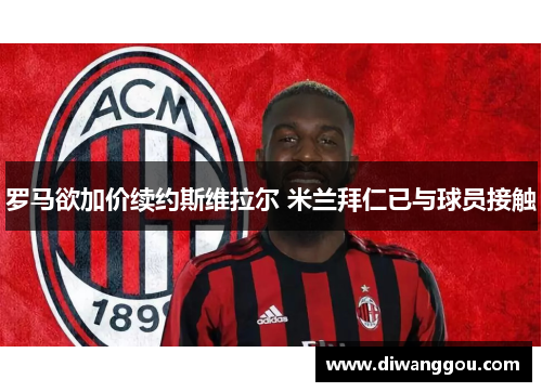 罗马欲加价续约斯维拉尔 米兰拜仁已与球员接触 罗马欲加价续约斯维拉尔 米兰拜仁已与球员接触