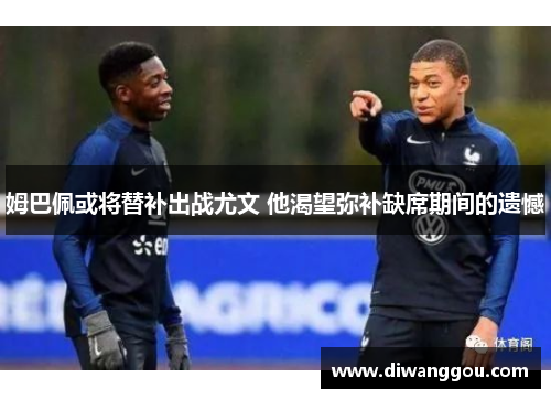 姆巴佩或将替补出战尤文 他渴望弥补缺席期间的遗憾 姆巴佩或将替补出战尤文 他渴望弥补缺席期间的遗憾