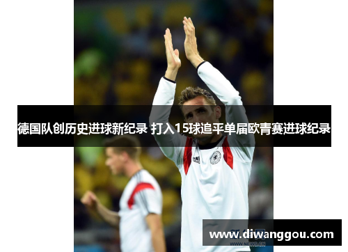 德国队创历史进球新纪录 打入15球追平单届欧青赛进球纪录 德国队创历史进球新纪录 打入15球追平单届欧青赛进球纪录