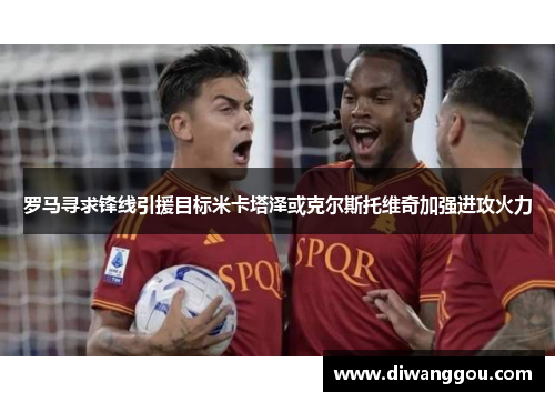 罗马寻求锋线引援目标米卡塔泽或克尔斯托维奇加强进攻火力 罗马寻求锋线引援目标米卡塔泽或克尔斯托维奇加强进攻火力
