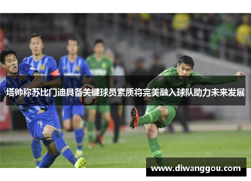 塔帅称苏比门迪具备关键球员素质将完美融入球队助力未来发展 塔帅称苏比门迪具备关键球员素质将完美融入球队助力未来发展